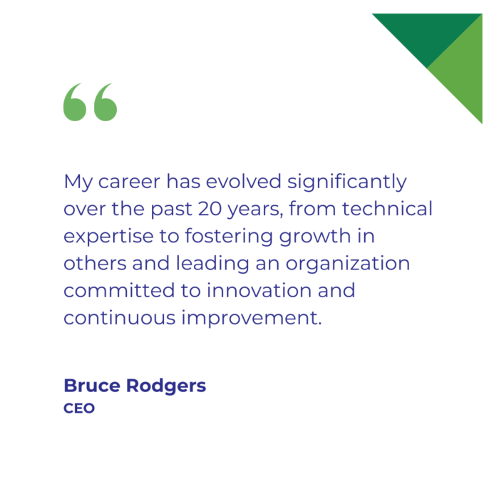 "My career has evolved significantly over the past 20 years, from technical expertise to fostering growth in others and leading an organization committed to innovation and continuous improvement." Bruce Rodgers, CEO